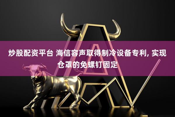 炒股配资平台 海信容声取得制冷设备专利, 实现仓罩的免螺钉固定