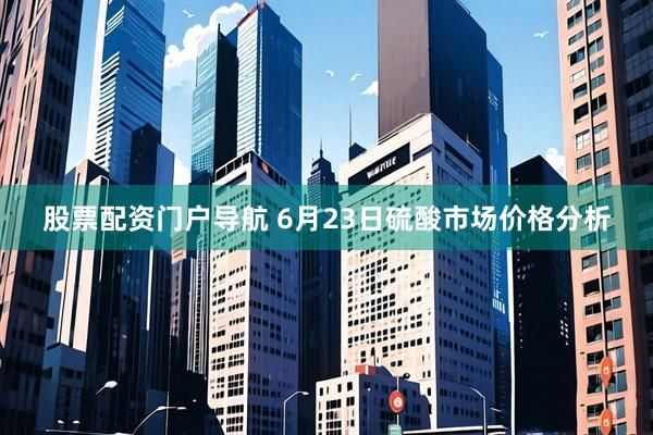 股票配资门户导航 6月23日硫酸市场价格分析