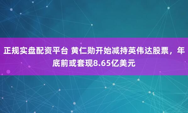 正规实盘配资平台 黄仁勋开始减持英伟达股票，年底前或套现8.65亿美元