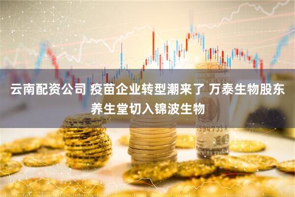 云南配资公司 疫苗企业转型潮来了 万泰生物股东养生堂切入锦波生物