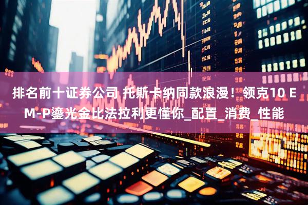排名前十证券公司 托斯卡纳同款浪漫！领克10 EM-P鎏光金比法拉利更懂你_配置_消费_性能