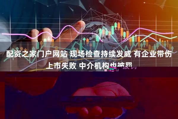 配资之家门户网站 现场检查持续发威 有企业带伤上市失败 中介机构也被罚