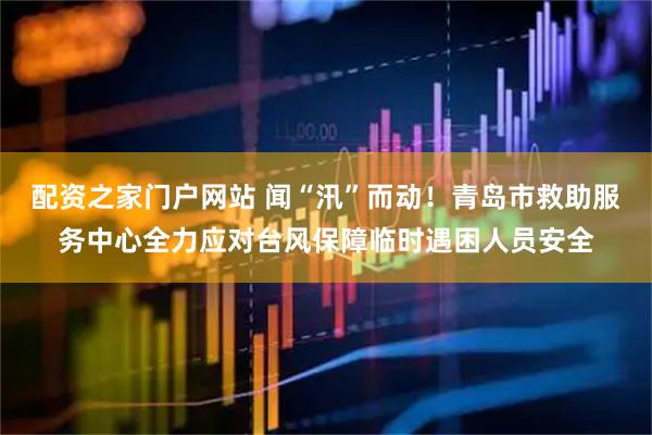 配资之家门户网站 闻“汛”而动!青岛市救助服务中心全力应对台风保障临时遇困人员安全
