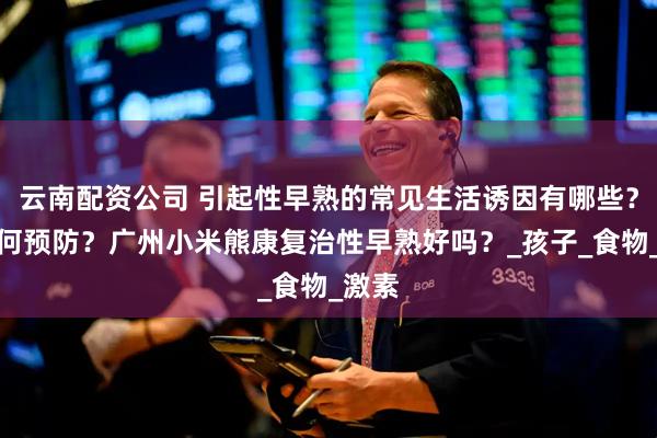 云南配资公司 引起性早熟的常见生活诱因有哪些？该如何预防？广州小米熊康复治性早熟好吗？_孩子_食物_激素
