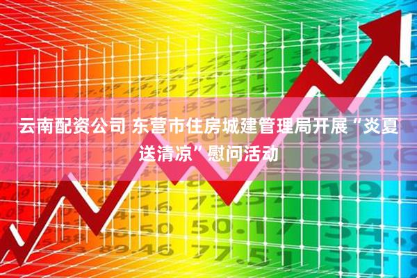 云南配资公司 东营市住房城建管理局开展“炎夏送清凉”慰问活动
