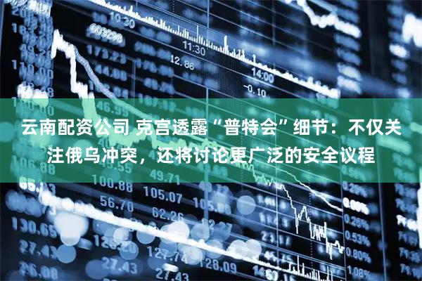 云南配资公司 克宫透露“普特会”细节：不仅关注俄乌冲突，还将讨论更广泛的安全议程