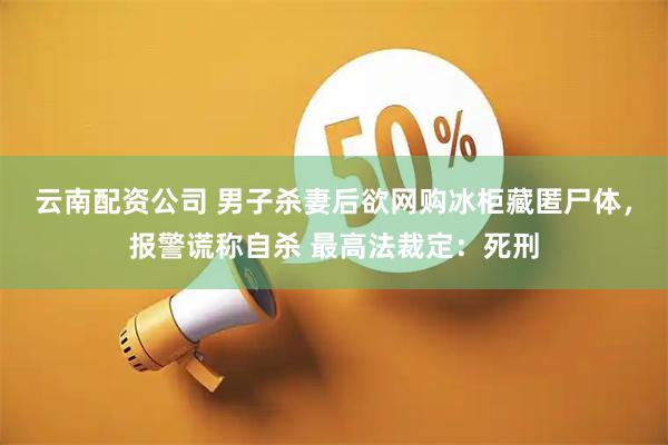 云南配资公司 男子杀妻后欲网购冰柜藏匿尸体，报警谎称自杀 最高法裁定：死刑