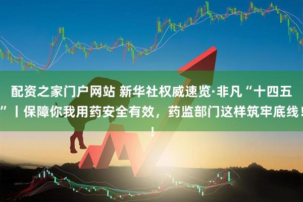 配资之家门户网站 新华社权威速览·非凡“十四五”丨保障你我用药安全有效，药监部门这样筑牢底线！