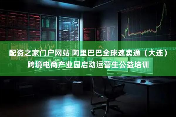 配资之家门户网站 阿里巴巴全球速卖通（大连）跨境电商产业园启动运营生公益培训