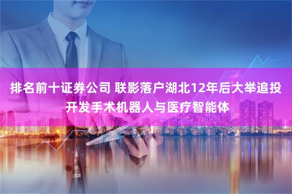 排名前十证券公司 联影落户湖北12年后大举追投 开发手术机器人与医疗智能体