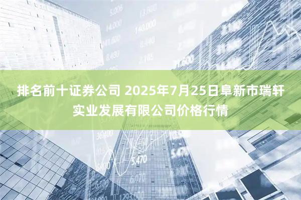 排名前十证券公司 2025年7月25日阜新市瑞轩实业发展有限公司价格行情