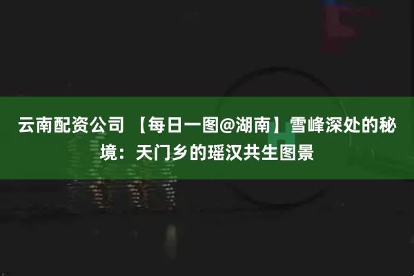 云南配资公司 【每日一图@湖南】雪峰深处的秘境：天门乡的瑶汉共生图景