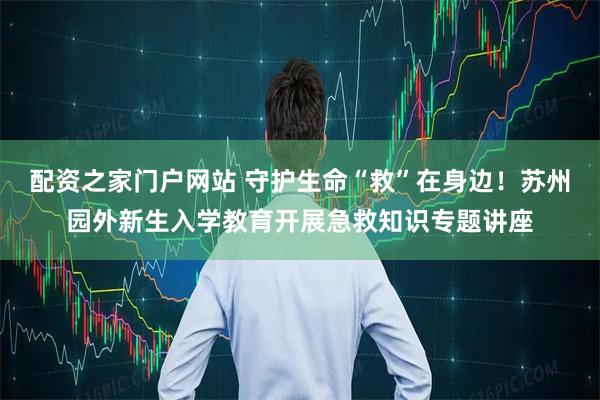 配资之家门户网站 守护生命“救”在身边！苏州园外新生入学教育开展急救知识专题讲座