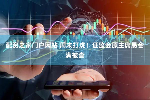 配资之家门户网站 周末打虎！证监会原主席易会满被查