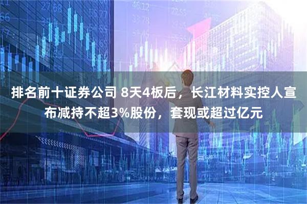 排名前十证券公司 8天4板后，长江材料实控人宣布减持不超3%股份，套现或超过亿元