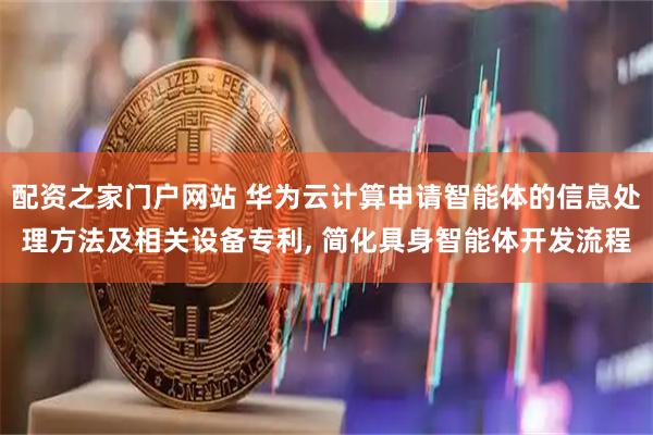 配资之家门户网站 华为云计算申请智能体的信息处理方法及相关设备专利, 简化具身智能体开发流程