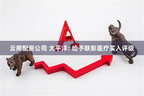 云南配资公司 太平洋: 给予联影医疗买入评级