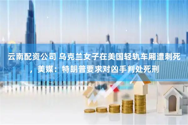 云南配资公司 乌克兰女子在美国轻轨车厢遭刺死，美媒：特朗普要求对凶手判处死刑