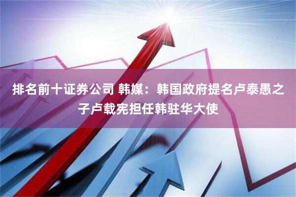 排名前十证券公司 韩媒：韩国政府提名卢泰愚之子卢载宪担任韩驻华大使