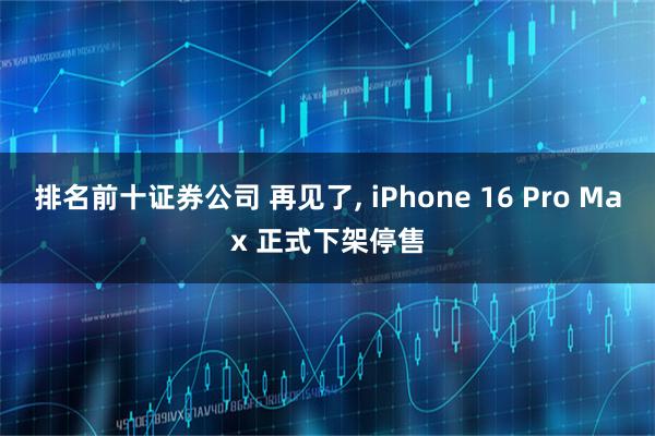 排名前十证券公司 再见了, iPhone 16 Pro Max 正式下架停售