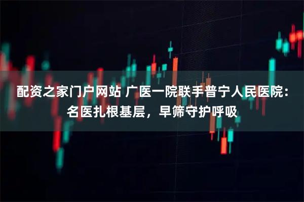 配资之家门户网站 广医一院联手普宁人民医院：名医扎根基层，早筛守护呼吸