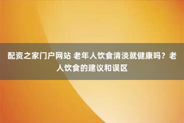 配资之家门户网站 老年人饮食清淡就健康吗？老人饮食的建议和误区