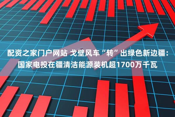 配资之家门户网站 戈壁风车“转”出绿色新边疆：国家电投在疆清洁能源装机超1700万千瓦