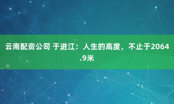 云南配资公司 于进江：人生的高度，不止于2064.9米