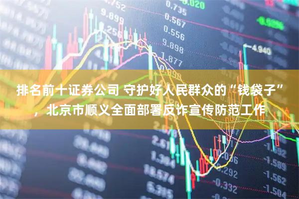 排名前十证券公司 守护好人民群众的“钱袋子”，北京市顺义全面部署反诈宣传防范工作