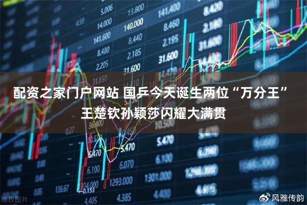 配资之家门户网站 国乒今天诞生两位“万分王” 王楚钦孙颖莎闪耀大满贯