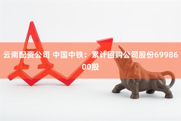 云南配资公司 中国中铁：累计回购公司股份6998600股