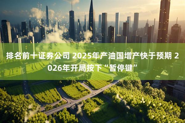 排名前十证券公司 2025年产油国增产快于预期 2026年开局按下“暂停键”