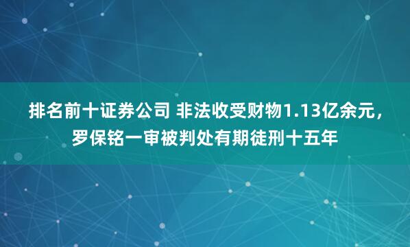 排名前十证券公司 非法收受财物1.13亿余元，罗保铭一审被判处有期徒刑十五年