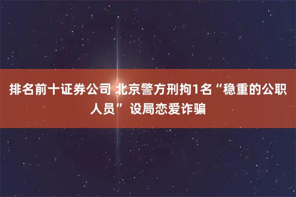 排名前十证券公司 北京警方刑拘1名“稳重的公职人员” 设局恋爱诈骗