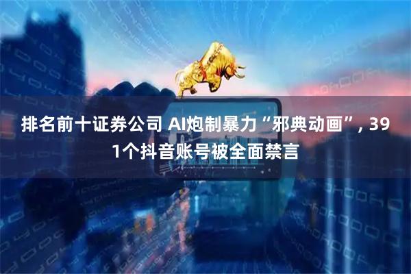 排名前十证券公司 AI炮制暴力“邪典动画”, 391个抖音账号被全面禁言
