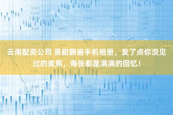 云南配资公司 景甜翻遍手机相册，发了点你没见过的美照，每张都是满满的回忆！