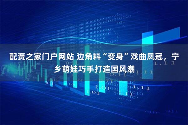 配资之家门户网站 边角料“变身”戏曲凤冠，宁乡萌娃巧手打造国风潮