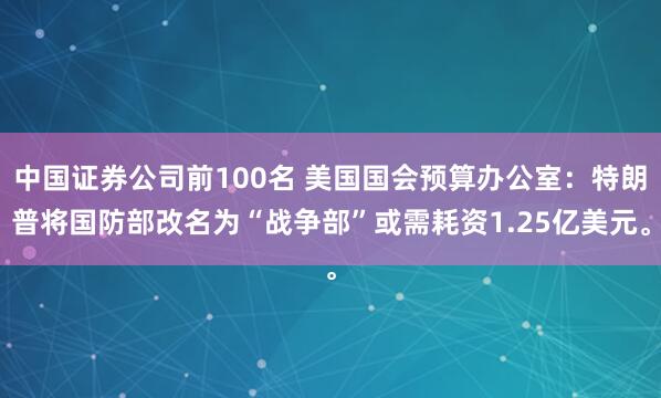 中国证券公司前100名 美国国会预算办公室：特朗普将国防部改名为“战争部”或需耗资1.25亿美元。
