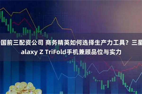 全国前三配资公司 商务精英如何选择生产力工具？三星Galaxy Z TriFold手机兼顾品位与实力