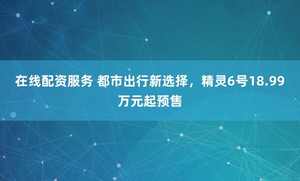 在线配资服务 都市出行新选择，精灵6号18.99万元起预售