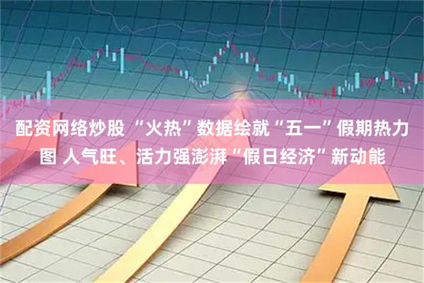 配资网络炒股 “火热”数据绘就“五一”假期热力图 人气旺、活力强澎湃“假日经济”新动能
