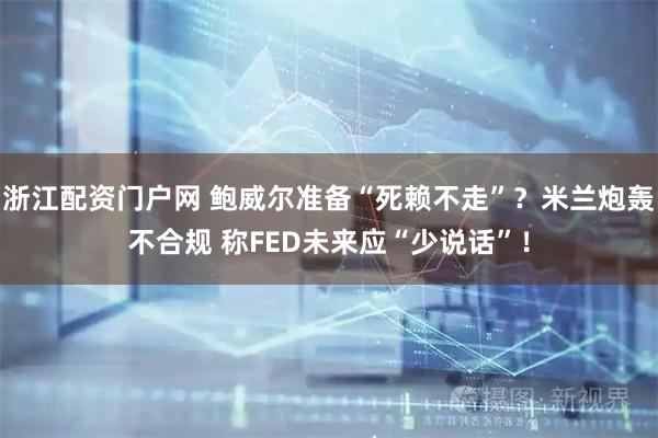 浙江配资门户网 鲍威尔准备“死赖不走”？米兰炮轰不合规 称FED未来应“少说话”！