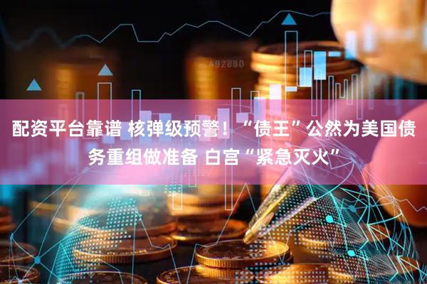 配资平台靠谱 核弹级预警！“债王”公然为美国债务重组做准备 白宫“紧急灭火”