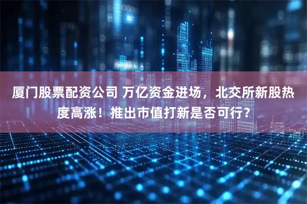 厦门股票配资公司 万亿资金进场，北交所新股热度高涨！推出市值打新是否可行？
