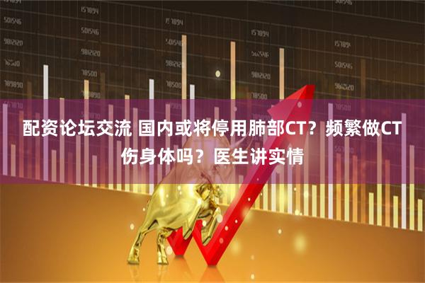 配资论坛交流 国内或将停用肺部CT？频繁做CT伤身体吗？医生讲实情