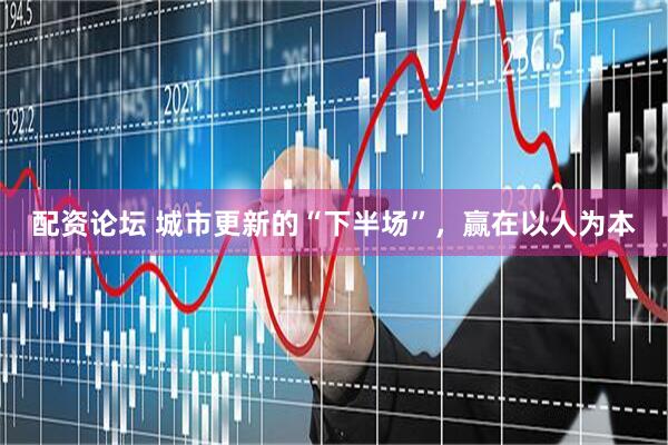 配资论坛 城市更新的“下半场”,赢在以人为本
