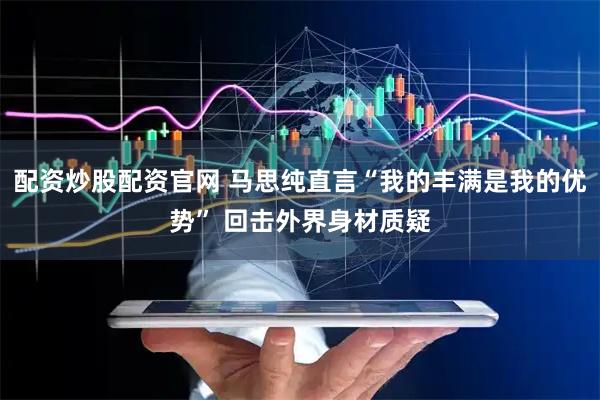 配资炒股配资官网 马思纯直言“我的丰满是我的优势” 回击外界身材质疑