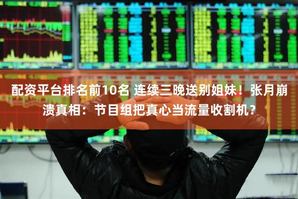 配资平台排名前10名 连续三晚送别姐妹!张月崩溃真相:节目组把真心当流量收割机?