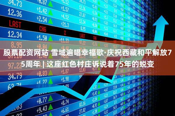股票配资网站 雪域遍唱幸福歌·庆祝西藏和平解放75周年 | 这座红色村庄诉说着75年的蜕变