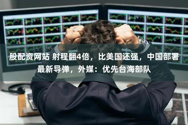 股配资网站 射程翻4倍,比美国还强,中国部署最新导弹,外媒:优先台海部队